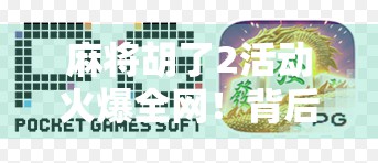 麻将胡了2活动火爆全网！背后藏着怎样的社交密码？