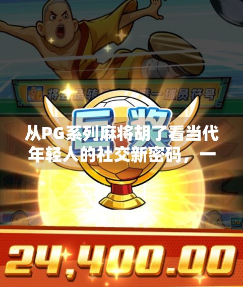 从PG系列麻将胡了看当代年轻人的社交新密码，一场牌局背后的集体情绪释放